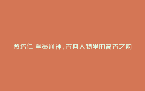 戴培仁：笔墨通神，古典人物里的高古之韵