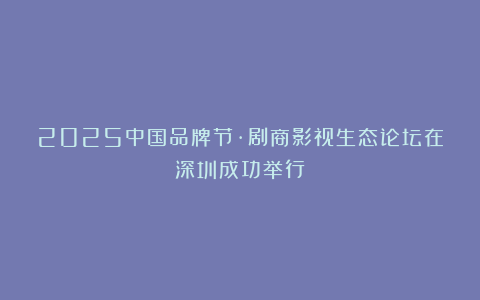 2025中国品牌节·剧商影视生态论坛在深圳成功举行