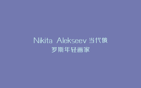 Nikita Alekseev：当代俄罗斯年轻画家