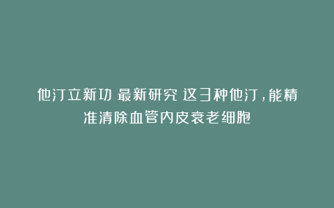 他汀立新功！最新研究：这3种他汀，能精准清除血管内皮衰老细胞
