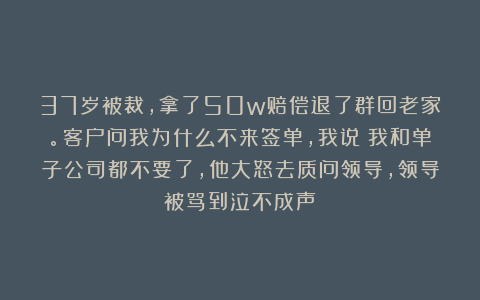 37岁被裁，拿了50w赔偿退了群回老家。客户问我为什么不来签单，我说：我和单子公司都不要了，他大怒去质问领导，领导被骂到泣不成声