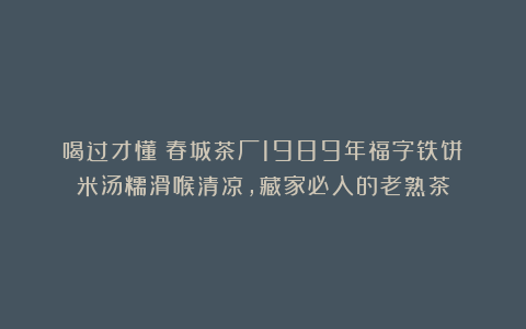 喝过才懂！春城茶厂1989年福字铁饼：米汤糯滑喉清凉，藏家必入的老熟茶
