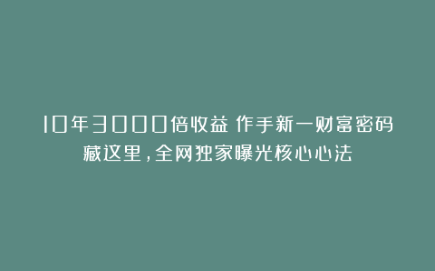 10年3000倍收益!作手新一财富密码藏这里,全网独家曝光核心心法