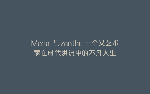 Maria Szantho：一个女艺术家在时代洪流中的不凡人生！