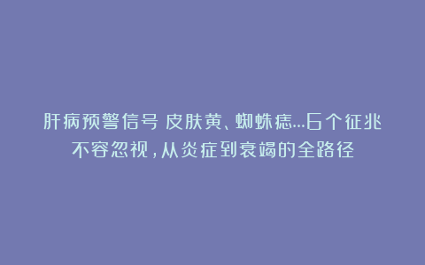 肝病预警信号:皮肤黄、蜘蛛痣…6个征兆不容忽视,从炎症到衰竭的全路径
