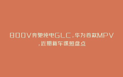 800V奔驰纯电GLC，华为首款MPV，近期新车谍照盘点