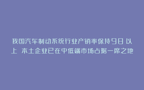 我国汽车制动系统行业产销率保持98%以上 本土企业已在中低端市场占据一席之地