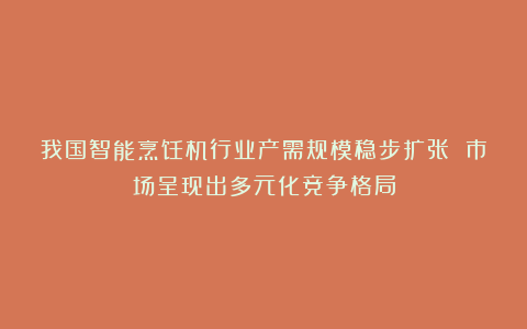 我国智能烹饪机行业产需规模稳步扩张 市场呈现出多元化竞争格局