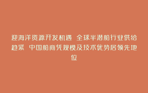 迎海洋资源开发机遇 全球半潜船行业供给趋紧 中国船商凭规模及技术优势居领先地位