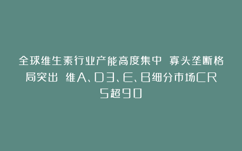 全球维生素行业产能高度集中 寡头垄断格局突出 维A、D3、E、B细分市场CR5超90%