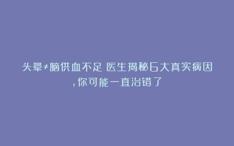 头晕≠脑供血不足！医生揭秘6大真实病因，你可能一直治错了！