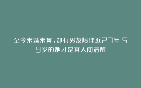 至今未婚未育，却有男友陪伴近27年！59岁的她才是真人间清醒