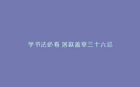 学书法必看！落款盖章三十六忌