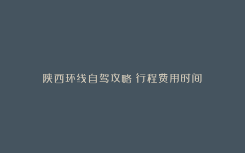 陕西环线自驾攻略：行程费用时间！