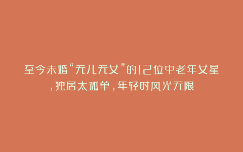 至今未婚“无儿无女”的12位中老年女星，独居太孤单，年轻时风光无限