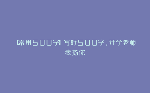 【常用500字】写好500字，开学老师表扬你！
