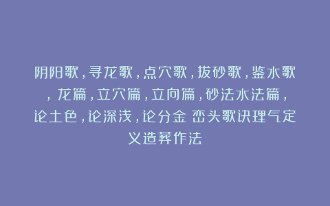 阴阳歌，寻龙歌，点穴歌，拔砂歌，鉴水歌，審龙篇，立穴篇，立向篇，砂法水法篇，论土色，论深浅，论分金《峦头歌诀理气定义造葬作法》