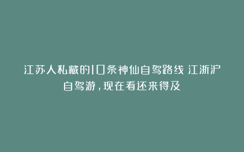 江苏人私藏的10条神仙自驾路线！江浙沪自驾游，现在看还来得及！