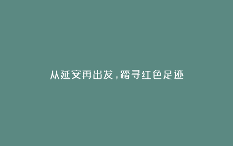 从延安再出发，踏寻红色足迹