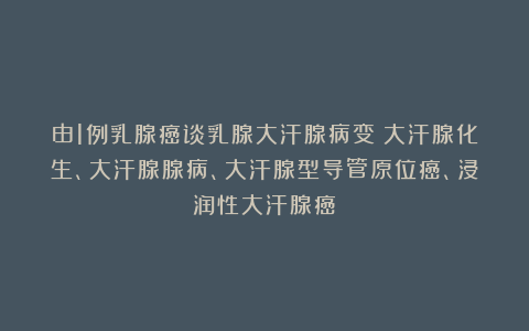 由1例乳腺癌谈乳腺大汗腺病变：大汗腺化生、大汗腺腺病、大汗腺型导管原位癌、浸润性大汗腺癌