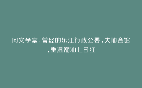同文学堂，曾经的东江行政公署，大埔会馆，重温潮汕七日红