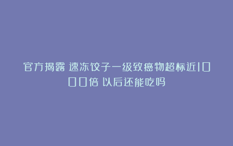 官方揭露：速冻饺子一级致癌物超标近1000倍？以后还能吃吗？