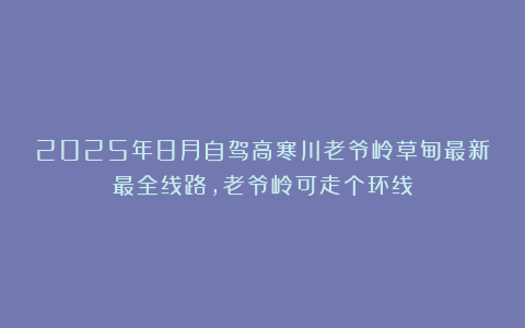 2025年8月自驾高寒川老爷岭草甸最新最全线路，老爷岭可走个环线