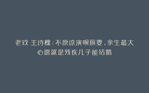 老戏⻣王诗槐:不原谅演员前妻，余生最大心愿就是残疾儿子能结婚