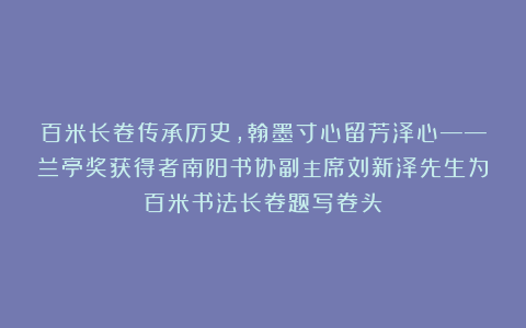 百米长卷传承历史，翰墨寸心留芳泽心——兰亭奖获得者南阳书协副主席刘新泽先生为百米书法长卷题写卷头