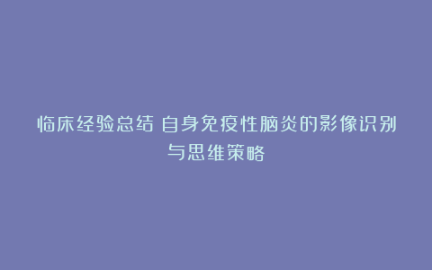 临床经验总结：自身免疫性脑炎的影像识别与思维策略