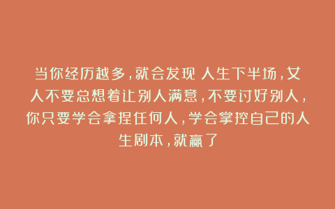 当你经历越多，就会发现：人生下半场，女人不要总想着让别人满意，不要讨好别人，你只要学会拿捏任何人，学会掌控自己的人生剧本，就赢了