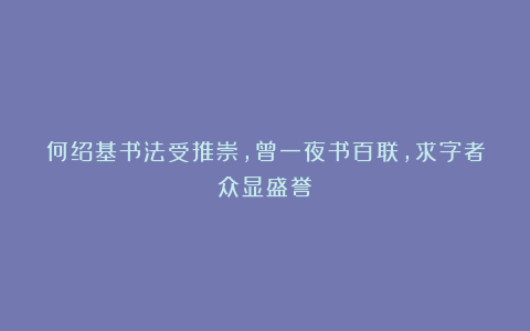 何绍基书法受推崇，曾一夜书百联，求字者众显盛誉