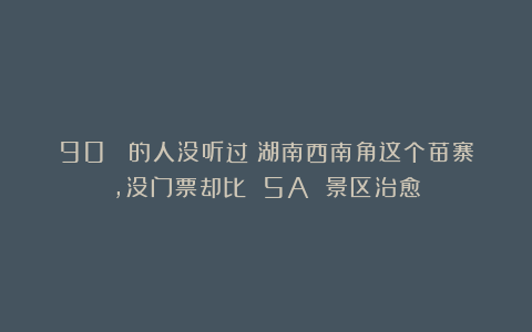 90% 的人没听过：湖南西南角这个苗寨，没门票却比 5A 景区治愈
