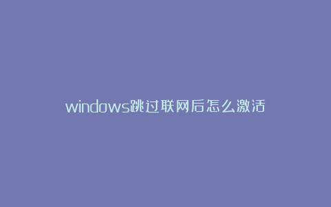 windows跳过联网后怎么激活