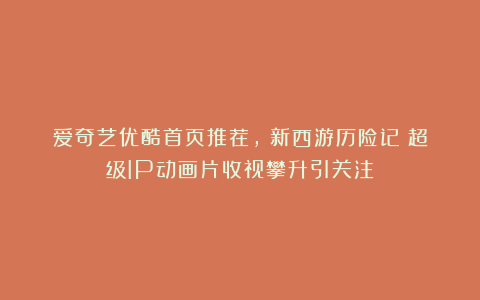 爱奇艺优酷首页推荐，《新西游历险记》超级IP动画片收视攀升引关注