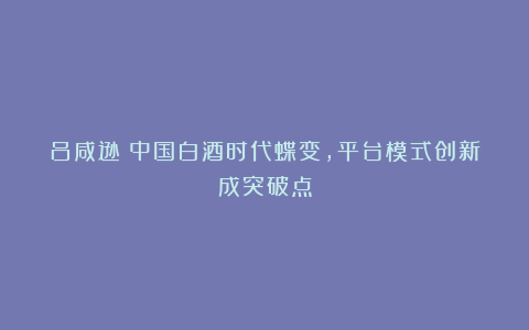 吕咸逊：中国白酒时代蝶变，平台模式创新成突破点