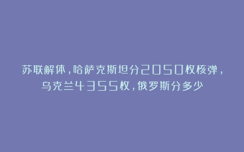 苏联解体，哈萨克斯坦分2050枚核弹，乌克兰4355枚，俄罗斯分多少