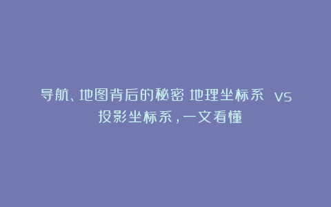 导航、地图背后的秘密：地理坐标系 vs 投影坐标系，一文看懂！