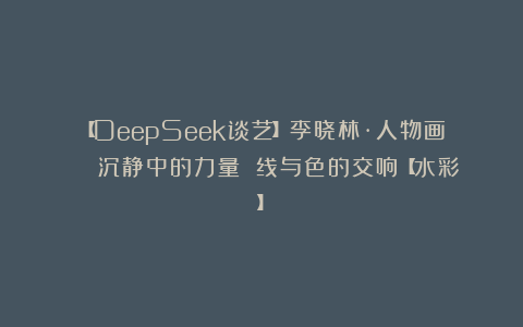 【DeepSeek谈艺】李晓林·人物画 | 沉静中的力量 线与色的交响【水彩】
