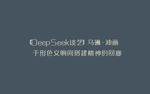 【DeepSeek谈艺】马琳·油画 | 于形色交响间搭建精神的回廊