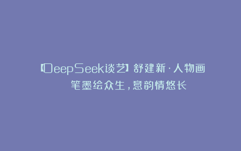 【DeepSeek谈艺】舒建新·人物画 | 笔墨绘众生，意韵情悠长