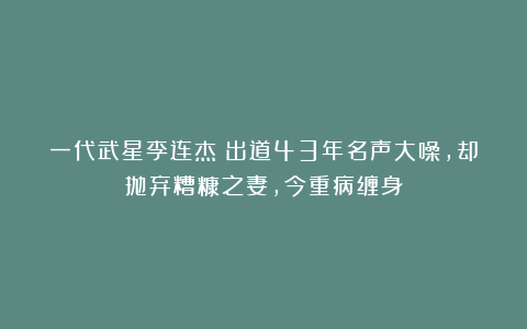 一代武星李连杰:出道43年名声大噪,却抛弃糟糠之妻,今重病缠身