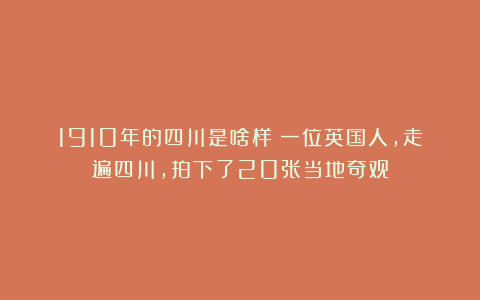 1910年的四川是啥样？一位英国人，走遍四川，拍下了20张当地奇观