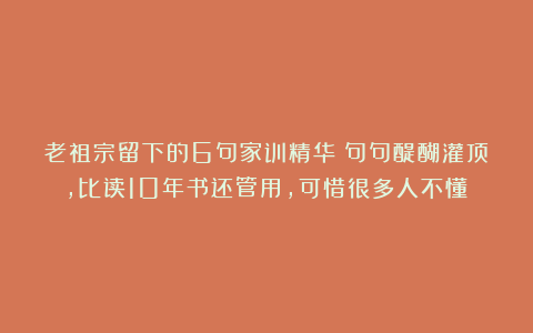 老祖宗留下的6句家训精华：句句醍醐灌顶，比读10年书还管用，可惜很多人不懂！