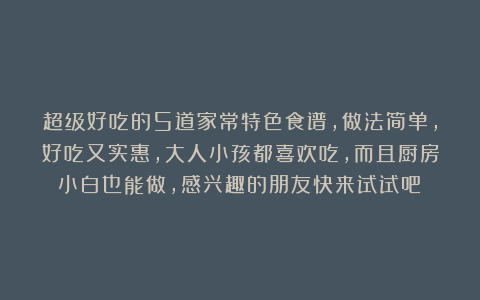 超级好吃的5道家常特色食谱，做法简单，好吃又实惠，大人小孩都喜欢吃，而且厨房小白也能做，感兴趣的朋友快来试试吧！