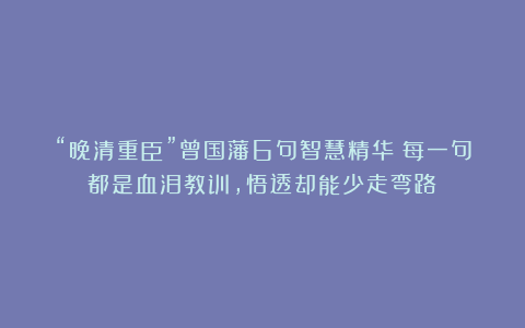 “晚清重臣”曾国藩6句智慧精华：每一句都是血泪教训，悟透却能少走弯路！