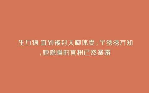 《生万物》直到被封大脚休妻，宁绣绣方知，她隐瞒的真相已然暴露