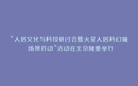 “人居文化与科技研讨会暨火星人居科幻城 场景启动”活动在北京隆重举行