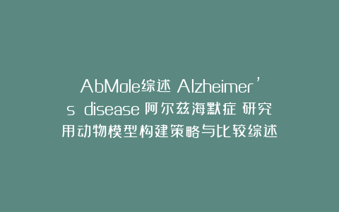 AbMole综述丨Alzheimer’s disease（阿尔兹海默症）研究用动物模型构建策略与比较综述