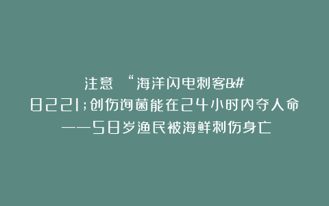 注意： “海洋闪电刺客”创伤弧菌能在24小时内夺人命！——58岁渔民被海鲜刺伤身亡！